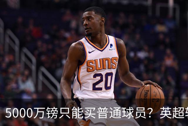 5000万镑只能买普通球员？英超转会市场彻底疯了